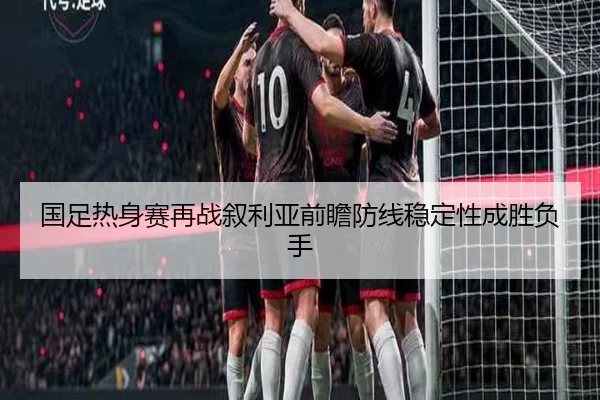 国足热身赛再战叙利亚前瞻防线稳定性成胜负手 - FBSPORTS
